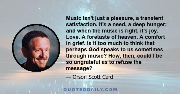 Music isn't just a pleasure, a transient satisfaction. It's a need, a deep hunger; and when the music is right, it's joy. Love. A foretaste of heaven. A comfort in grief. Is it too much to think that perhaps God speaks