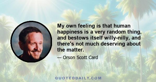 My own feeling is that human happiness is a very random thing, and bestows itself willy-nilly, and there's not much deserving about the matter.