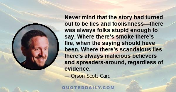 Never mind that the story had turned out to be lies and foolishness—there was always folks stupid enough to say, Where there's smoke there's fire, when the saying should have been, Where there's scandalous lies there's