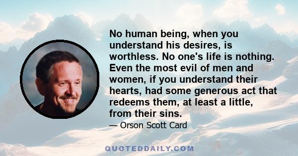 No human being, when you understand his desires, is worthless. No one's life is nothing. Even the most evil of men and women, if you understand their hearts, had some generous act that redeems them, at least a little,