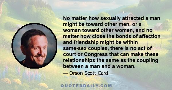 No matter how sexually attracted a man might be toward other men, or a woman toward other women, and no matter how close the bonds of affection and friendship might be within same-sex couples, there is no act of court