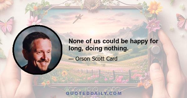 None of us could be happy for long, doing nothing.