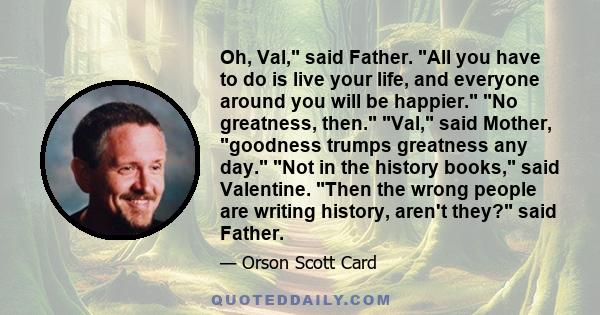 Oh, Val, said Father. All you have to do is live your life, and everyone around you will be happier. No greatness, then. Val, said Mother, goodness trumps greatness any day. Not in the history books, said Valentine.