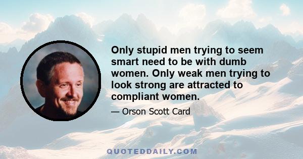 Only stupid men trying to seem smart need to be with dumb women. Only weak men trying to look strong are attracted to compliant women.