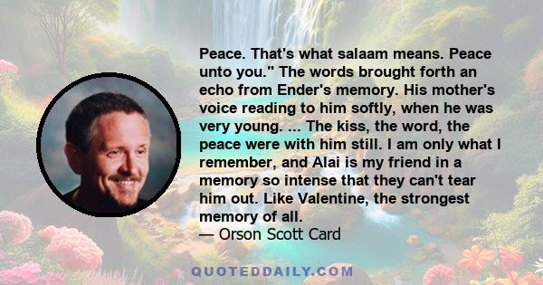 Peace. That's what salaam means. Peace unto you. The words brought forth an echo from Ender's memory. His mother's voice reading to him softly, when he was very young. ... The kiss, the word, the peace were with him