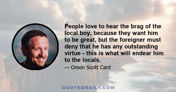 People love to hear the brag of the local boy, because they want him to be great, but the foreigner must deny that he has any outstanding virtue - this is what will endear him to the locals.