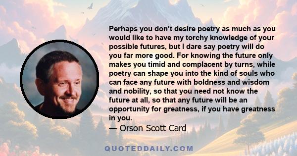 Perhaps you don't desire poetry as much as you would like to have my torchy knowledge of your possible futures, but I dare say poetry will do you far more good. For knowing the future only makes you timid and complacent 