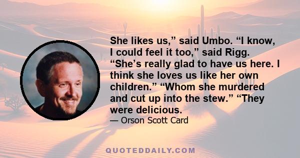 She likes us,” said Umbo. “I know, I could feel it too,” said Rigg. “She’s really glad to have us here. I think she loves us like her own children.” “Whom she murdered and cut up into the stew.” “They were delicious.