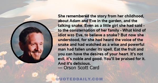 She remembered the story from her childhood, about Adam and Eve in the garden, and the talking snake. Even as a little girl she had said - to the consternation of her family - What kind of idiot was Eve, to believe a