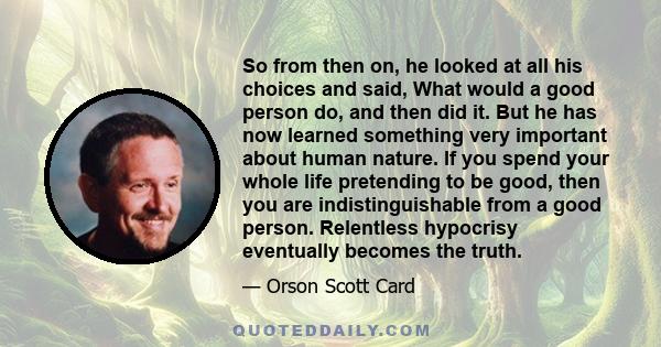 So from then on, he looked at all his choices and said, What would a good person do, and then did it. But he has now learned something very important about human nature. If you spend your whole life pretending to be