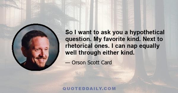 So I want to ask you a hypothetical question. My favorite kind. Next to rhetorical ones. I can nap equally well through either kind.