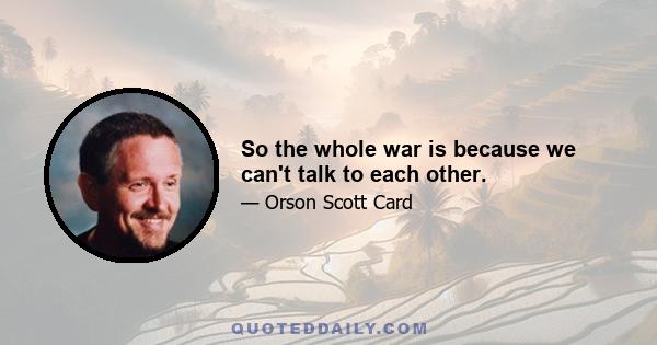 So the whole war is because we can't talk to each other.