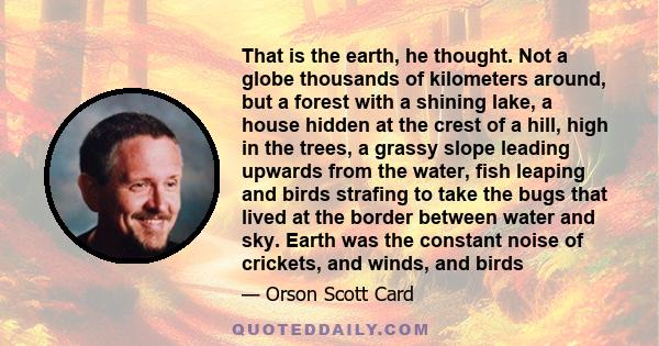 That is the earth, he thought. Not a globe thousands of kilometers around, but a forest with a shining lake, a house hidden at the crest of a hill, high in the trees, a grassy slope leading upwards from the water, fish