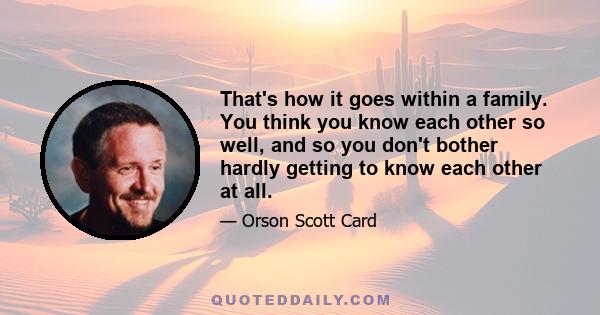 That's how it goes within a family. You think you know each other so well, and so you don't bother hardly getting to know each other at all.