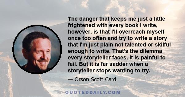 The danger that keeps me just a little frightened with every book I write, however, is that I'll overreach myself once too often and try to write a story that I'm just plain not talented or skilful enough to write.