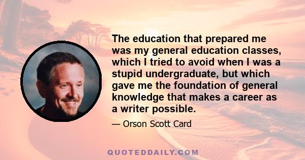 The education that prepared me was my general education classes, which I tried to avoid when I was a stupid undergraduate, but which gave me the foundation of general knowledge that makes a career as a writer possible.