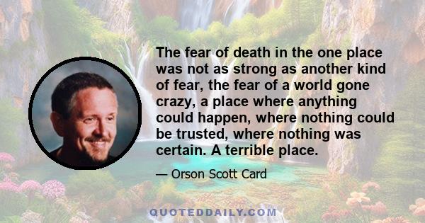 The fear of death in the one place was not as strong as another kind of fear, the fear of a world gone crazy, a place where anything could happen, where nothing could be trusted, where nothing was certain. A terrible