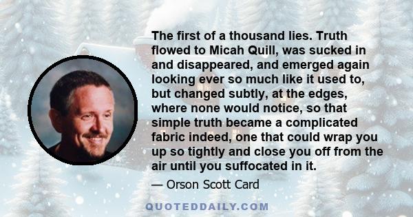 The first of a thousand lies. Truth flowed to Micah Quill, was sucked in and disappeared, and emerged again looking ever so much like it used to, but changed subtly, at the edges, where none would notice, so that simple 