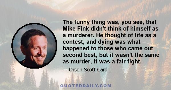 The funny thing was, you see, that Mike Fink didn't think of himself as a murderer. He thought of life as a contest, and dying was what happened to those who came out second best, but it wasn't the same as murder, it