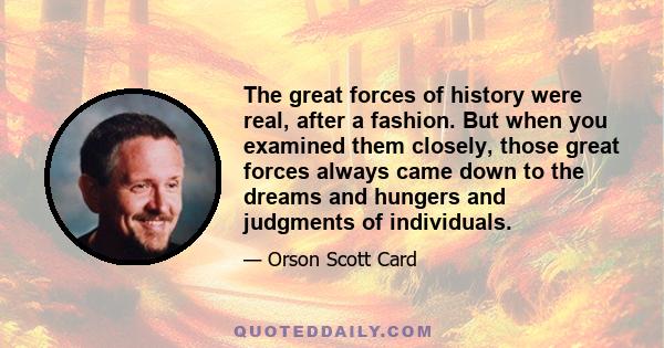 The great forces of history were real, after a fashion. But when you examined them closely, those great forces always came down to the dreams and hungers and judgments of individuals.