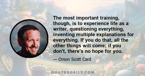 The most important training, though, is to experience life as a writer, questioning everything, inventing multiple explanations for everything. If you do that, all the other things will come; if you don't, there's no