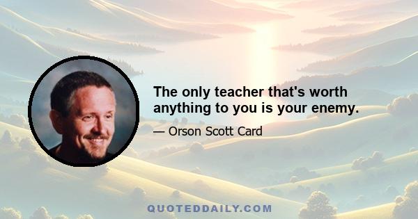 The only teacher that's worth anything to you is your enemy.