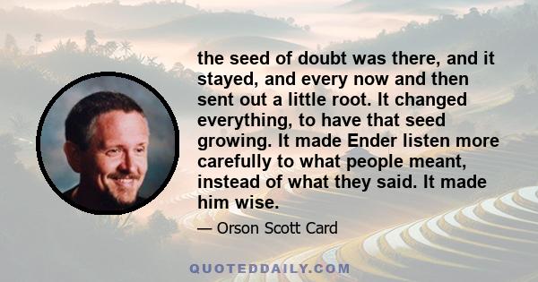 the seed of doubt was there, and it stayed, and every now and then sent out a little root. It changed everything, to have that seed growing. It made Ender listen more carefully to what people meant, instead of what they 