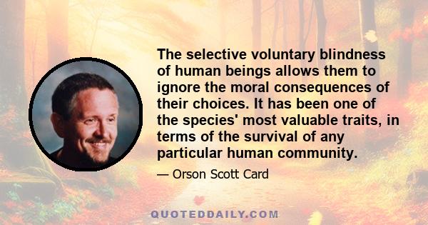 The selective voluntary blindness of human beings allows them to ignore the moral consequences of their choices. It has been one of the species' most valuable traits, in terms of the survival of any particular human