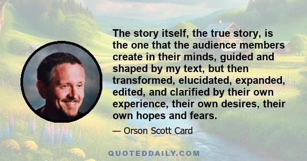 The story itself, the true story, is the one that the audience members create in their minds, guided and shaped by my text, but then transformed, elucidated, expanded, edited, and clarified by their own experience,