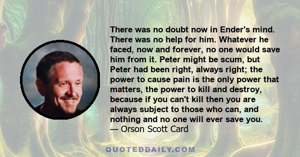 There was no doubt now in Ender's mind. There was no help for him. Whatever he faced, now and forever, no one would save him from it. Peter might be scum, but Peter had been right, always right; the power to cause pain