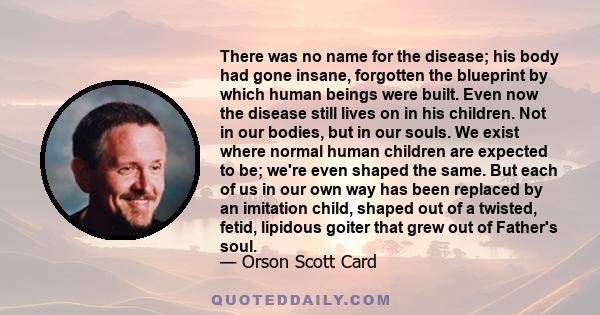 There was no name for the disease; his body had gone insane, forgotten the blueprint by which human beings were built. Even now the disease still lives on in his children. Not in our bodies, but in our souls. We exist