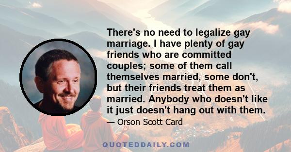 There's no need to legalize gay marriage. I have plenty of gay friends who are committed couples; some of them call themselves married, some don't, but their friends treat them as married. Anybody who doesn't like it