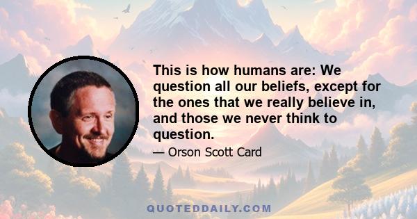 This is how humans are: We question all our beliefs, except for the ones that we really believe in, and those we never think to question.