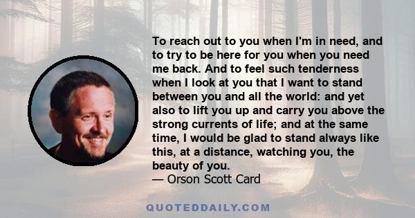 To reach out to you when I'm in need, and to try to be here for you when you need me back. And to feel such tenderness when I look at you that I want to stand between you and all the world: and yet also to lift you up