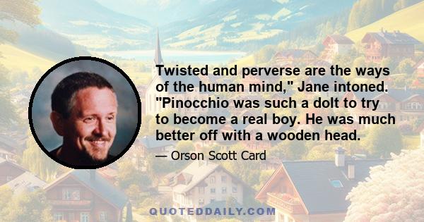 Twisted and perverse are the ways of the human mind, Jane intoned. Pinocchio was such a dolt to try to become a real boy. He was much better off with a wooden head.