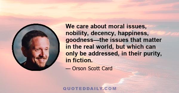 We care about moral issues, nobility, decency, happiness, goodness—the issues that matter in the real world, but which can only be addressed, in their purity, in fiction.