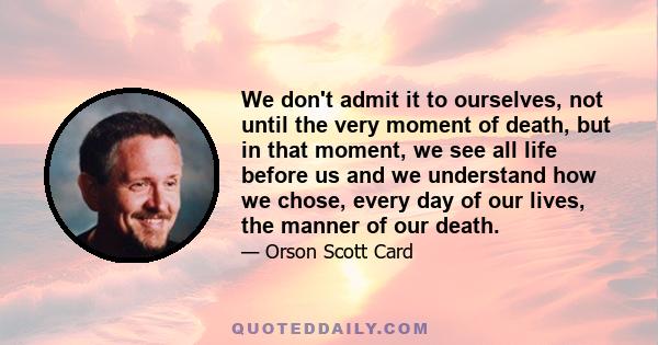 We don't admit it to ourselves, not until the very moment of death, but in that moment, we see all life before us and we understand how we chose, every day of our lives, the manner of our death.