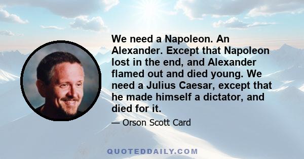 We need a Napoleon. An Alexander. Except that Napoleon lost in the end, and Alexander flamed out and died young. We need a Julius Caesar, except that he made himself a dictator, and died for it.