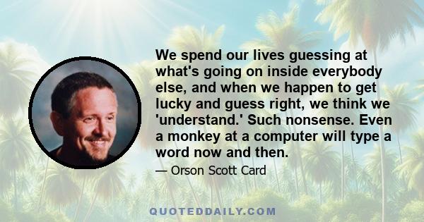 We spend our lives guessing at what's going on inside everybody else, and when we happen to get lucky and guess right, we think we 'understand.' Such nonsense. Even a monkey at a computer will type a word now and then.