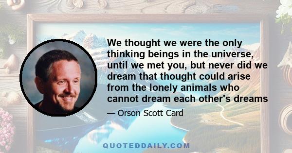 We thought we were the only thinking beings in the universe, until we met you, but never did we dream that thought could arise from the lonely animals who cannot dream each other's dreams