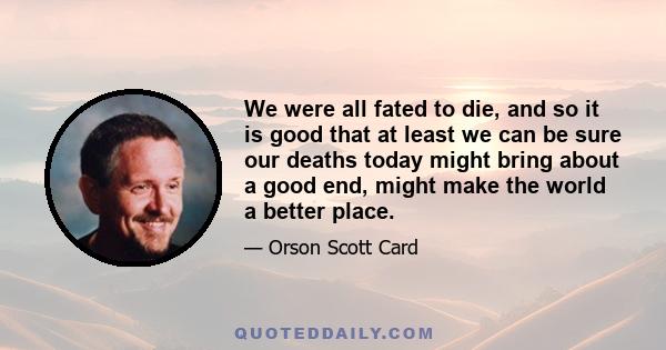 We were all fated to die, and so it is good that at least we can be sure our deaths today might bring about a good end, might make the world a better place.