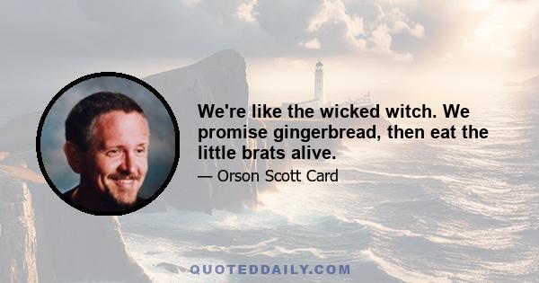 We're like the wicked witch. We promise gingerbread, then eat the little brats alive.