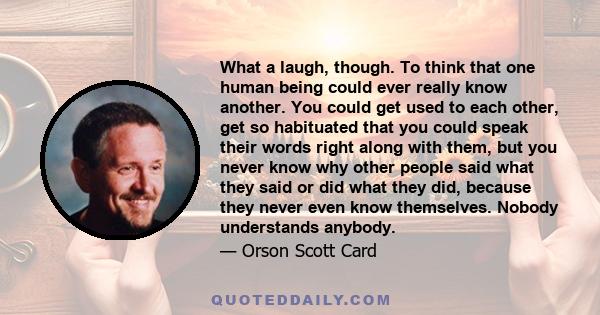 What a laugh, though. To think that one human being could ever really know another. You could get used to each other, get so habituated that you could speak their words right along with them, but you never know why