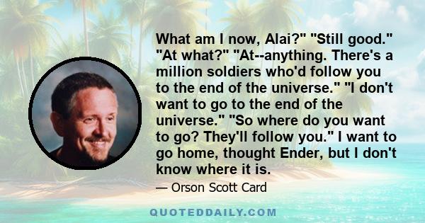 What am I now, Alai? Still good. At what? At--anything. There's a million soldiers who'd follow you to the end of the universe. I don't want to go to the end of the universe. So where do you want to go? They'll follow