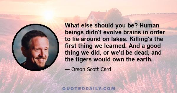 What else should you be? Human beings didn't evolve brains in order to lie around on lakes. Killing's the first thing we learned. And a good thing we did, or we'd be dead, and the tigers would own the earth.