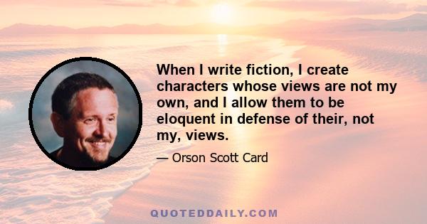 When I write fiction, I create characters whose views are not my own, and I allow them to be eloquent in defense of their, not my, views.