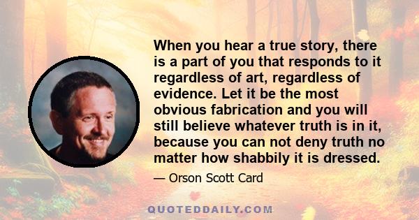 When you hear a true story, there is a part of you that responds to it regardless of art, regardless of evidence. Let it be the most obvious fabrication and you will still believe whatever truth is in it, because you