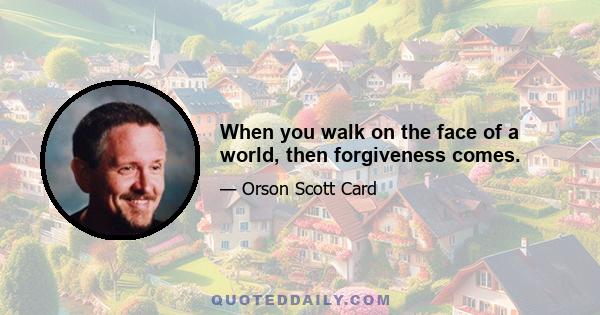 When you walk on the face of a world, then forgiveness comes.