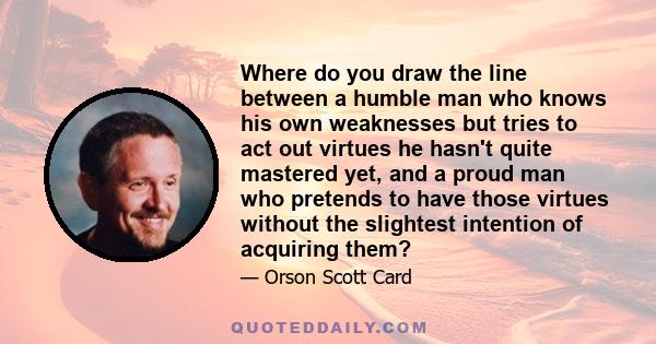 Where do you draw the line between a humble man who knows his own weaknesses but tries to act out virtues he hasn't quite mastered yet, and a proud man who pretends to have those virtues without the slightest intention