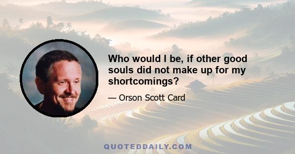 Who would I be, if other good souls did not make up for my shortcomings?